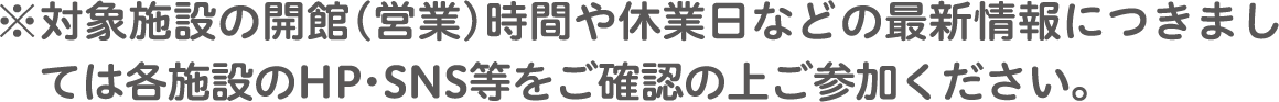 ※対象施設の開館（営業）時間や休業日などの最新情報につきまし　ては各施設のHP・SNS等をご確認の上ご参加ください。